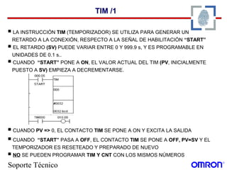 Soporte Técnico
TIM /1
 LA INSTRUCCIÓN TIM (TEMPORIZADOR) SE UTILIZA PARA GENERAR UN
RETARDO A LA CONEXIÓN, RESPECTO A LA SEÑAL DE HABILITACIÓN “START”
 EL RETARDO (SV) PUEDE VARIAR ENTRE 0 Y 999.9 s, Y ES PROGRAMABLE EN
UNIDADES DE 0.1 s..
 CUANDO “START” PONE A ON, EL VALOR ACTUAL DEL TIM (PV, INICIALMENTE
PUESTO A SV) EMPIEZA A DECREMENTARSE.
 CUANDO PV => 0, EL CONTACTO TIM SE PONE A ON Y EXCITA LA SALIDA
 CUANDO “START” PASA A OFF, EL CONTACTO TIM SE PONE A OFF, PV=SV Y EL
TEMPORIZADOR ES RESETEADO Y PREPARADO DE NUEVO
 NO SE PUEDEN PROGRAMAR TIM Y CNT CON LOS MISMOS NÚMEROS
 