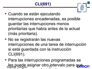 Soporte Técnico 37
CLI(691)
• Cuando se están ejecutando
interrupciones encadenadas, es posible
guardar las interrupciones menos
prioritarias que había antes de la actual
(más prioritaria).
• No se registrarán las nuevas
interrupciones de una tarea de interrupción
si está guardada con la instrucción
CLI(691).
• Para las interrupciones programadas se
les puede asignar otro intervalo para que
 