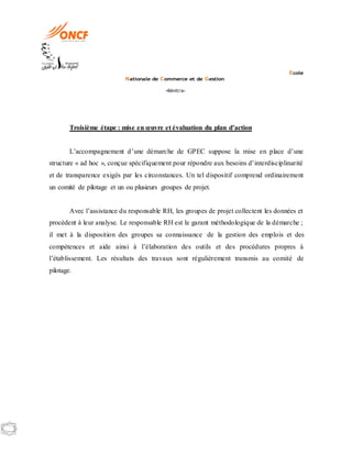 Ecole
Nationale de Commerce et de Gestion
-Kénitra-
Troisième étape : mise en œuvre et évaluation du plan d’action
L’accompagnement d’une démarche de GPEC suppose la mise en place d’une
structure « ad hoc », conçue spécifiquement pour répondre aux besoins d’interdisciplinarité
et de transparence exigés par les circonstances. Un tel dispositif comprend ordinairement
un comité de pilotage et un ou plusieurs groupes de projet.
Avec l’assistance du responsable RH, les groupes de projet collectent les données et
procèdent à leur analyse. Le responsable RH est le garant méthodologique de la démarche ;
il met à la disposition des groupes sa connaissance de la gestion des emplois et des
compétences et aide ainsi à l’élaboration des outils et des procédures propres à
l’établissement. Les résultats des travaux sont régulièrement transmis au comité de
pilotage.
 