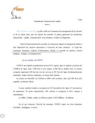 Ecole
Nationale de Commerce et de Gestion
-Kénitra-
Pôle sécurité et contrôle : ce pôle veille sur l’animation du management de la sécurité
et de la sûreté ainsi que les aspects de contrôle. Il pilote également les démarches
transversales : qualité, environnement et les fonctions d’audit et d’inspection.
Pour le fonctionnement de ces pôles, les directions support se chargent de mettre à
leur disposition les moyens nécessaires à l’exercice de leurs missions : il s’agit des
ressources humaines, système d’information, finance et contrôle de gestion, conseil
juridique, stratégie et communication.
3)- Les activités de l’ONCF
L'ONCF qui emploie actuellement environ 8111 agents, gère et exploite un réseau de
2109Km de ligne, dont 1.509 Km à voie unique et 600 Km à double voie. Ce réseau
comporte également 528 Km de voie de service et 201 Km de ligne d'embranchements
particuliers reliant diverses entreprises au réseau ferré national.
Le réseau est électrifié sur 1245km à 3000 volts continus, alors que 904 Km sont
exploités en traction Diesel.
Le parc matériel roulant se compose de 125 locomotives de ligne, 81 locomotives
de manœuvre, 38 rames automotrices, 348 voitures à voyageurs et 4811 wagons à
marchandises.
Le chiffre d’affaire réalisé en 2009 est estimé à 2672 Millions de dirhams.
En ce qui concerne l’activité de transport, l’ONCF opère sur trois domaines
d’activités stratégiques, à savoir :
 