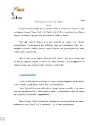 Ecole
Nationale de Commerce et de Gestion
-Kénitra-
Ce qui le motive aujourd’hui à diversifier encore la connexion du réseau aux sites
stratégiques du pays (Tanger Med et de Nador), afin d’offrir à ses clients des solutions
intégrées du transport logistique avec des contrats de confiance durable.
Pour cela l’activité dispose d’un parc diversifié de wagons pour effectuer
convenablement l’acheminement des différents types de marchandises telles que :
phosphate et dérivés, charbon, céréales, engrais, barytine, zinc, produits pétroliers, pâtes,
ciments, sucre, conserves, fer…
Dans le cadre de sa vision à l’horizon 2015, l’ONCF met tout en œuvre pour
atteindre les objectifs assignés en matière de chiffre d’affaires et le développement des
principaux trafics qui constituent l’épine dorsale de l’activité Fret.
L’activité phosphate
L’office a pour mission d’accroître le chiffre d’affaires phosphates par le suivi de
l’office chérifien des phosphates (OCP) dans son développement.
Ainsi, il conçoit et commercialise des services de transport rentables et sur mesure
pour tous les produits OCP. L’établissement a assuré le renforcement du parc de wagons
par l’acquisition de 340 unités supplémentaires.
Durant l’année 2009 le transport des phosphates a pratiquement réalisé les mêmes
performances qu’en 2008. L’ONCF a transporté 18,2 de tonnes de phosphates.
 