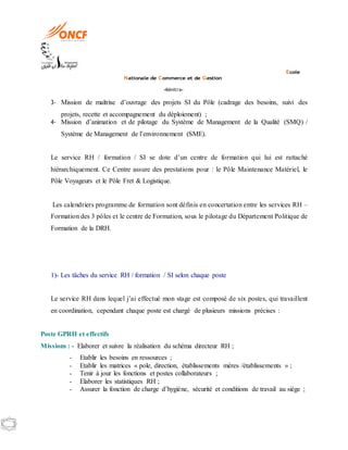 Ecole
Nationale de Commerce et de Gestion
-Kénitra-
3- Mission de maîtrise d’ouvrage des projets SI du Pôle (cadrage des besoins, suivi des
projets, recette et accompagnement du déploiement) ;
4- Mission d’animation et de pilotage du Système de Management de la Qualité (SMQ) /
Système de Management de l’environnement (SME).
Le service RH / formation / SI se dote d’un centre de formation qui lui est rattaché
hiérarchiquement. Ce Centre assure des prestations pour : le Pôle Maintenance Matériel, le
Pôle Voyageurs et le Pôle Fret & Logistique.
Les calendriers programme de formation sont définis en concertation entre les services RH –
Formation des 3 pôles et le centre de Formation, sous le pilotage du Département Politique de
Formation de la DRH.
1)- Les tâches du service RH / formation / SI selon chaque poste
Le service RH dans lequel j’ai effectué mon stage est composé de six postes, qui travaillent
en coordination, cependant chaque poste est chargé de plusieurs missions précises :
Poste GPRH et effectifs
Missions : - Elaborer et suivre la réalisation du schéma directeur RH ;
- Etablir les besoins en ressources ;
- Etablir les matrices « pole, direction, établissements mères /établissements » ;
- Tenir à jour les fonctions et postes collaborateurs ;
- Elaborer les statistiques RH ;
- Assurer la fonction de charge d’hygiène, sécurité et conditions de travail au siège ;
 