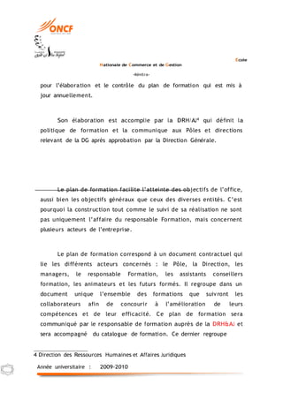 Ecole
Nationale de Commerce et de Gestion
-Kénitra-
Année universitaire : 2009-2010
pour l’élaboration et le contrôle du plan de formation qui est mis à
jour annuellement.
Son élaboration est accomplie par la DRH/AJ4 qui définit la
politique de formation et la communique aux Pôles et directions
relevant de la DG après approbation par la Direction Générale.
Le plan de formation facilite l’atteinte des objectifs de l’office,
aussi bien les objectifs généraux que ceux des diverses entités. C’est
pourquoi la construction tout comme le suivi de sa réalisation ne sont
pas uniquement l’affaire du responsable Formation, mais concernent
plusieurs acteurs de l’entreprise.
Le plan de formation correspond à un document contractuel qui
lie les différents acteurs concernés : le Pôle, la Direction, les
managers, le responsable Formation, les assistants conseillers
formation, les animateurs et les futurs formés. Il regroupe dans un
document unique l’ensemble des formations que suivront les
collaborateurs afin de concourir à l’amélioration de leurs
compétences et de leur efficacité. Ce plan de formation sera
communiqué par le responsable de formation auprès de la DRH&AJ et
sera accompagné du catalogue de formation. Ce dernier regroupe
4 Direction des Ressources Humaines et Affaires Juridiques
 