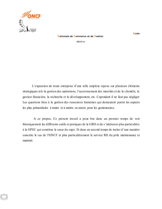 Ecole
Nationale de Commerce et de Gestion
-Kénitra-
L’expansion de toute entreprise d’une telle ampleur repose sur plusieurs éléments
stratégiques tels la gestion des opérations, l’accroissement des marchés et de la clientèle, la
gestion financière, la recherche et le développement, etc. Cependant il ne faut pas négliger
Les questions liées à la gestion des ressources humaines qui demeurent parmi les aspects
les plus primordiales à traiter et à mettre en œuvre pour les gestionnaires.
A ce propos, Ce présent travail a pour but dans un premier temps de voir
théoriquement les différents outils et pratiques de la GRH et de s’intéresser plus particulière
à la GPEC qui constitue le cœur du sujet. Et dans un second temps de traiter d’une manière
concrète le cas de l’ONCF et plus particulièrement le service RH du pôle maintenance et
matériel.
 