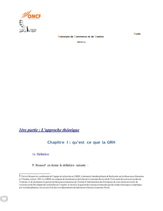 Ecole
Nationale de Commerce et de Gestion
-Kénitra-
1ère partie : L’approche théorique
Chapitre I : qu’est ce que la GRH
1)- Définition
P. Roussel1 en donne la définition suivante :
1 Patrice Roussel est coordinateur de l’équipe de recherche auLIRHE, Laboratoire Interdisciplinaire de Recherche sur les Ressources Humaines
et l’Emploi, crééen 1995. Le LIRHE est composé de chercheurs en droit Social et économie dutravail de l’Université des sciences sociales de
Toulouse, et de chercheurs en gestion des Ressources humaines de l’Institut d’Administrationdes Entreprises de cette même université.Sa
vocation est de Développerdes recherches sur l’emploi, le travail et la gestiondes ressources humaines pardes études théoriques et empiriques
soit interdisciplinaires, soit ausein d’un des trois départements dulaboratoire (Gestion, Economie,Droit).
 