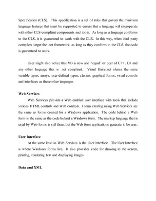 Specification (CLS). This specification is a set of rules that govern the minimum
language features that must be supported to ensure that a language will interoperate
with other CLS-compliant components and tools. As long as a language conforms
to the CLS, it is guaranteed to work with the CLR. In this way, when third-party
compilers target the .net framework, as long as they conform to the CLS, the code
is guaranteed to work.
User might also notice that VB is now and “equal” or peer of C++, C# and
any other language that is .net compliant. Visual Basic.net shares the same
variable types, arrays, user-defined types, classes, graphical forms, visual controls
and interfaces as these other languages.
Web Services
Web Services provide a Web-enabled user interface with tools that include
various HTML controls and Web controls. Forms creating using Web Services are
the same as forms created for a Windows application. The code behind a Web
form is the same as the code behind a Windows form. The markup language that is
used by Web forms is still there, but the Web form applications generate it for user.
User Interface
At the same level as Web Services is the User Interface. The User Interface
is where Windows forms live. It also provides code for drawing to the screen,
printing, rendering text and displaying images.
Data and XML
 