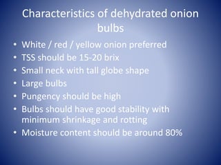 Characteristics of dehydrated onion
bulbs
• White / red / yellow onion preferred
• TSS should be 15-20 brix
• Small neck with tall globe shape
• Large bulbs
• Pungency should be high
• Bulbs should have good stability with
minimum shrinkage and rotting
• Moisture content should be around 80%
 