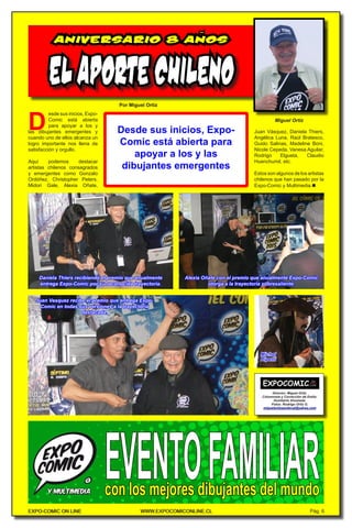 EXPO-COMIC ON LINE WWW.EXPOCOMICONLINE.CL
EXPO-COMIC ON LINE WWW.EXPOCOMICONLINE.CL Pág. 6
D
Por Miguel Ortiz
ELAPORTECHILENO
Miguel Ortiz
esde sus inicios, Expo-
Comic está abierta
para apoyar a los y
las dibujantes emergentes y
cuando uno de ellos alcanza un
logro importante nos llena de
satisfacción y orgullo.
Aquí podemos destacar
artistas chilenos consagrados
y emergentes como Gonzalo
Ordóñez, Christopher Peters,
Midori Gale, Alexia Oñate,
Director: Miguel Ortiz.
Columnista y Corrección de Estilo:
Humberto Ahumada.
Fotos: Rodrigo Ortiz G.
miguelortizsandoval@yahoo.com
Desde sus inicios, Expo-
Comic está abierta para
apoyar a los y las
dibujantes emergentes
ANIVERSARIO 8 ANOS
~
Juan Vásquez, Daniela Thiers,
Angélica Luna, Raúl Bratesco,
Guido Salinas, Madeline Boni,
Nicole Cepeda, Vanesa Aguilar,
Rodrigo Elgueta, Claudio
Huenchumil, etc.
Estos son algunos de los artistas
chilenos que han pasado por la
Expo-Comic y Multimedia.n
Daniela Thiers recibiendo el premio que anualmente
entrega Expo-Comic por su reconocida trayectoria.
Alexia Oñate con el premio que anualmente Expo-Comic
otorga a la trayectoria sobresaliente.
Juan Vasquez recibe el premio que entrega Expo-
Comic en todas sus versiones a la trayectoria
destacada.
Michel
Ripetti
 