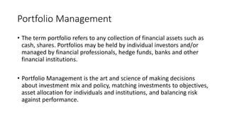 Portfolio Management
• The term portfolio refers to any collection of financial assets such as
cash, shares. Portfolios may be held by individual investors and/or
managed by financial professionals, hedge funds, banks and other
financial institutions.
• Portfolio Management is the art and science of making decisions
about investment mix and policy, matching investments to objectives,
asset allocation for individuals and institutions, and balancing risk
against performance.
 