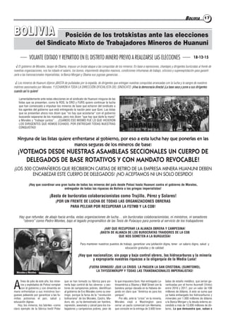 BOLIVIA 1717
Posición de los trotskistas ante las elecciones
del Sindicato Mixto de Trabajadores Mineros de Huanuni
BBOOLLIIVVIIAA
A
fines de julio de este año, los mine-
ros y explotados de Potosí rompían
con el gobierno y con dinamita en
mano enfrentaban a sus ministros bur-
gueses peleando por garantizar a las fa-
milias potosinas el pan, salud y
educación dignas.
Hoy, los mineros, los fabriles –como
claro ejemplo de la fábrica textil Polar
que se han tomado su fábrica para po-
nerla bajo control de los obreros- y sec-
tores de campesinos pobres, identifican
al gobierno de Evo Morales como su ene-
migo, porque la farsa de la “revolución
bolivariana” de los Morales, Castro, Ma-
duro, etc. ya ha demostrado ser hambre,
represión, asesinato y cárcel para los tra-
bajadores y campesinos pobres, peor de
lo que impusiera Goni. Han entregado La-
tinoamérica a Obama y Wall Street con la
bandera yanqui clavada en la Habana de-
jando en claro que “América es para los
yanquis”.
Por ello, ante la “crisis” en la minería,
Morales viajó a Washington para
cerrar un pacto comercial con Alemania,
que consiste en la entrega de 3.600 tone-
ladas de estaño metálico, que serían ga-
rantizadas por el horno Ausmelt (Vinto)
entre 2016 y 2017, por un valor de 106
millones de dólares. A esto se suma que
ya había embargado los hidrocarburos y
minerales por 1.000 millones de dólares
a la Banca Morgan y la deuda externa as-
cendido a más de 13.000 millones de dó-
lares. Lo que demuestra que, suban o
√ El gobierno de Morales, lacayo de Obama, impuso un brutal ataque a las conquistas de los mineros. En base a represiones, chantajes y dirigentes burócratas al frente de
nuestras organizaciones, nos ha robado el salario, los bonos, imponiendo despidos masivos, condiciones inhumanas de trabajo, silicosis y superexplotación para garanti-
zarle a las transnacionales imperialistas, la Banca Morgan y Obama sus jugosas ganancias…
√ Los mineros de Huanuni dijeron ¡BASTA de puñaladas por la espalda, de dirigentes que entregan nuestras conquistas arrancadas con la lucha y la sangre de nuestros
mártires asesinados por Morales. Y ECHARON A TODA LA DIRECCIÓN OFICIALISTA DEL SINDICATO. ¡Viva la democracia directa! ¡La base saca y pone a sus dirigentes
cuando así lo quiere!
Lamentablemente ante estas elecciones en el sindicato de Huanuni ninguna de las
listas que se presentan, como la ROS, la ORO y FURS quiere continuar la lucha
que han comenzado a impulsar los mineros de base que echaron del sindicato a
los agentes del gobierno que está entregando la nación peor que Goni. Las listas
que se presentan ahora nos dicen que “no hay que acostarse” con el gobierno
buscando separarse de los masistas, pero nos dicen “que hay que darle la mano”
a Morales y “trabajar juntos”… ¡CUANDO ESO MISMO FUE LO QUE HICIERON
LOS DIRIGENTES QUE HEMOS ECHADO, POR ENTREGAR TODAS NUESTRAS
CONQUISTAS!
Ninguna de las listas quiere enfrentarse al gobierno, por eso a esta lucha hay que ponerlas en las
manos seguras de los mineros de base:
¡VOTEMOS DESDE NUESTRAS ASAMBLEAS SECCIONALES UN CUERPO DE
DELEGADOS DE BASE ROTATIVOS Y CON MANDATO REVOCABLE!
¡LOS 500 COMPAÑEROS QUE RECIBIERON CARTAS DE RETIRO DE LA EMPRESA MINERA HUANUNI DEBEN
ENCABEZAR ESTE CUERPO DE DELEGADOS! ¡NO ACEPTAMOS NI UN SOLO DESPIDO!
¡Hay que coordinar una gran lucha de todos los mineros del país desde Potosí hasta Huanuni contra el gobierno de Morales,
entregador de todas las riquezas de Bolivia a los gringos imperialistas!
¡Basta de burócratas colaboracionistas como Trujillo, Pérez y Solares!
¡POR UN FRENTE DE LUCHA DE TODAS LAS ORGANIZACIONES OBRERAS
PARA PELEAR POR RECUPERAR LA FSTMB Y LA COB!
Hay que refundar, de abajo hacia arriba, estas organizaciones de lucha… sin burócratas colaboracionistas, ni ministros, ni senadores
“obrero” como Pedro Montes, bajo el legado programático de las Tesis de Pulacayo para ponerla al servicio de los trabajadores
¡HAY QUE RECUPERAR LA ALIANZA OBRERA Y CAMPESINA!
¡BASTA DE ALIANZA DE LOS BUROCRATAS TRAIDORES DE LA COB
QUE NOS SOMETEN A LA BURGUESÍA!
Para mantener nuestros puestos de trabajo, garantizar una jubilación digna, tener un salario digno, salud y
educación gratuitas y de calidad:
¡Hay que nacionalizar, sin pago y bajo control obrero, los hidrocarburos y la minería
y expropiarle nuestras riquezas a la oligarquía de la Media Luna!
¡FUERA GRINGOS! ¡QUE LA CRISIS LA PAGUEN LA SAN CRISTOBAL (SUMITOMO),
LA THYSSENKRUPP Y TODAS LAS TRANSNACIONALES IMPERIALISTAS!
VOLANTE EDITADO Y REPARTIDO EN EL DISTRITO MINERO PREVIO A REALIZARSE LAS ELECCIONES
Morales y Montes
18-12-15
 