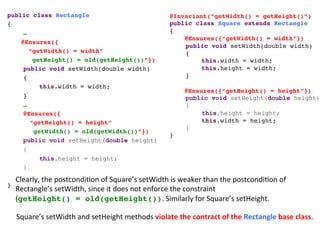 public class Rectangle!
{!
!…!
@Ensures({!
“getWidth() = width”!
getHeight() = old(getHeight())”})!
!public void setWidth(double width)!
!{ !
! !this.width = width; !
!} !!
!…!
!@Ensures({!
“getHeight() = height”!
getWidth() = old(getWidth())”})!
public void setHeight(double height)
{
this.height = height;
}
!
}!
@Invariant(“getWidth() = getHeight()”)!
public class Square extends Rectangle!
{!
@Ensures({“getWidth() = width”})!
!public void setWidth(double width)!
!{ !
! !this.width = width; !
! !this.height = width; !
!} !!
!
@Ensures({“getHeight() = height”})!
public void setHeight(double height)
{
this.height = height;
! !this.width = height;
} !!
}!
Clearly,	
  the	
  postcondi3on	
  of	
  Square’s	
  setWidth	
  is	
  weaker	
  than	
  the	
  postcondi3on	
  of	
  	
  
Rectangle’s	
  setWidth,	
  since	
  it	
  does	
  not	
  enforce	
  the	
  constraint	
  
(getHeight() = old(getHeight()).	
  Similarly	
  for	
  Square’s	
  setHeight.	
  
Square’s	
  setWidth	
  and	
  setHeight	
  methods	
  violate	
  the	
  contract	
  of	
  the	
  Rectangle	
  base	
  class.	
  
 