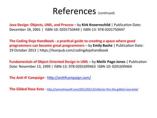  
Java	
  Design:	
  Objects,	
  UML,	
  and	
  Process	
  –	
  by	
  Kirk	
  Knoernschild	
  |	
  Publica3on	
  Date:	
  
December	
  18,	
  2001	
  |	
  	
  ISBN-­‐10:	
  0201750449	
  |	
  ISBN-­‐13:	
  978-­‐0201750447	
  
	
  
The	
  Coding	
  Dojo	
  Handbook	
  -­‐	
  a	
  pracEcal	
  guide	
  to	
  creaEng	
  a	
  space	
  where	
  good	
  
programmers	
  can	
  become	
  great	
  programmers	
  –	
  by	
  Emily	
  Bache	
  |	
  Publica3on	
  Date:	
  
29	
  October	
  2013	
  |	
  hHps://leanpub.com/codingdojohandbook	
  
	
  
Fundamentals	
  of	
  Object	
  Oriented	
  Design	
  in	
  UML	
  –	
  by	
  Meilir	
  Page-­‐Jones	
  |	
  Publica3on	
  
Date:	
  November	
  13,	
  1999	
  |	
  ISBN-­‐13:	
  978-­‐0201699463	
  	
  ISBN-­‐10:	
  020169946X	
  	
  
	
  
The	
  AnE-­‐IF	
  Campaign	
  -­‐	
  hHp://an3ifcampaign.com/	
  
	
  
The	
  Gilded	
  Rose	
  Kata	
  -­‐	
  hHp://iamnotmyself.com/2011/02/13/refactor-­‐this-­‐the-­‐gilded-­‐rose-­‐kata/	
  
	
  
	
  
	
  
	
  
References	
  (con3nued)	
  	
  	
  
 