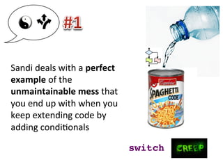 Sandi	
  deals	
  with	
  a	
  perfect	
  
example	
  of	
  the	
  
unmaintainable	
  mess	
  that	
  
you	
  end	
  up	
  with	
  when	
  you	
  
keep	
  extending	
  code	
  by	
  
adding	
  condi3onals	
  
switch!
 