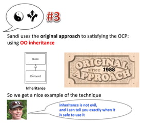 Inheritance	
  
	
  
	
  
	
  
	
  
Sandi	
  uses	
  the	
  original	
  approach	
  to	
  sa3sfying	
  the	
  OCP:	
  	
  
using	
  OO	
  inheritance	
  
	
  
	
  
	
  
	
  
	
  
	
  
	
  
So	
  we	
  get	
  a	
  nice	
  example	
  of	
  the	
  technique	
  
inheritance	
  is	
  not	
  evil,	
  	
  
and	
  I	
  can	
  tell	
  you	
  exactly	
  when	
  it	
  
is	
  safe	
  to	
  use	
  it	
  
 