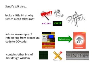 switch!
Sandi’s	
  talk	
  also…	
  	
  
looks	
  a	
  liHle	
  bit	
  at	
  why	
  	
  
switch	
  creep	
  takes	
  root	
  
acts	
  as	
  an	
  example	
  of	
  
refactoring	
  from	
  procedural	
  
code	
  to	
  OO	
  code	
  
contains	
  other	
  bits	
  of	
  	
  
her	
  design	
  wisdom	
  
Refactoring	
  
 