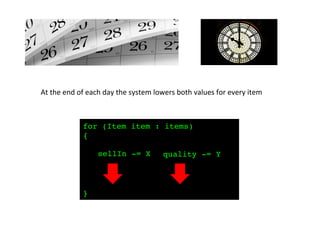 At	
  the	
  end	
  of	
  each	
  day	
  the	
  system	
  lowers	
  both	
  values	
  for	
  every	
  item	
  
for (Item item : items) !
{!
!
!
!
!
!
}!
sellIn -= X! quality -= Y!
 