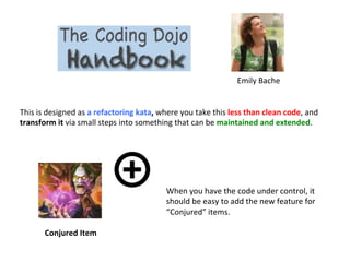 Emily	
  Bache	
  
This	
  is	
  designed	
  as	
  a	
  refactoring	
  kata,	
  where	
  you	
  take	
  this	
  less	
  than	
  clean	
  code,	
  and	
  
transform	
  it	
  via	
  small	
  steps	
  into	
  something	
  that	
  can	
  be	
  maintained	
  and	
  extended.	
  
Conjured	
  Item	
  
When	
  you	
  have	
  the	
  code	
  under	
  control,	
  it	
  
should	
  be	
  easy	
  to	
  add	
  the	
  new	
  feature	
  for	
  
“Conjured”	
  items.	
  
 