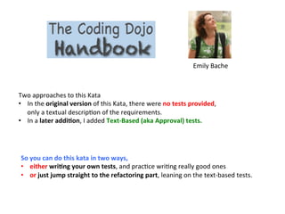 Two	
  approaches	
  to	
  this	
  Kata	
  
•  In	
  the	
  original	
  version	
  of	
  this	
  Kata,	
  there	
  were	
  no	
  tests	
  provided,	
  
only	
  a	
  textual	
  descrip3on	
  of	
  the	
  requirements.	
  	
  
•  In	
  a	
  later	
  addiEon,	
  I	
  added	
  Text-­‐Based	
  (aka	
  Approval)	
  tests.	
  	
  
	
  
Emily	
  Bache	
  
So	
  you	
  can	
  do	
  this	
  kata	
  in	
  two	
  ways,	
  	
  
•  either	
  wriEng	
  your	
  own	
  tests,	
  and	
  prac3ce	
  wri3ng	
  really	
  good	
  ones	
  	
  
•  or	
  just	
  jump	
  straight	
  to	
  the	
  refactoring	
  part,	
  leaning	
  on	
  the	
  text-­‐based	
  tests.	
  
 