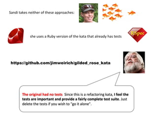 Sandi	
  takes	
  neither	
  of	
  these	
  approaches:	
  	
  
https://github.com/jimweirich/gilded_rose_kata
The	
  original	
  had	
  no	
  tests.	
  Since	
  this	
  is	
  a	
  refactoring	
  kata,	
  I	
  feel	
  the	
  
tests	
  are	
  important	
  and	
  provide	
  a	
  fairly	
  complete	
  test	
  suite.	
  Just	
  
delete	
  the	
  tests	
  if	
  you	
  wish	
  to	
  "go	
  it	
  alone".	
  
she	
  uses	
  a	
  Ruby	
  version	
  of	
  the	
  kata	
  that	
  already	
  has	
  tests	
  
 
