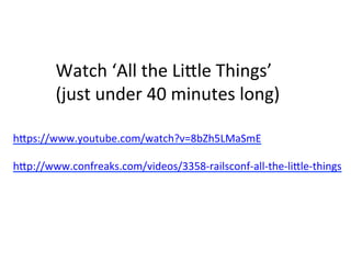 Watch	
  ‘All	
  the	
  LiHle	
  Things’	
  
(just	
  under	
  40	
  minutes	
  long)	
  
hHps://www.youtube.com/watch?v=8bZh5LMaSmE	
  
	
  
hHp://www.confreaks.com/videos/3358-­‐railsconf-­‐all-­‐the-­‐liHle-­‐things	
  
 