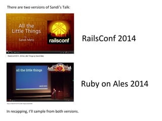 RailsConf	
  2014	
  
Ruby	
  on	
  Ales	
  2014	
  
There	
  are	
  two	
  versions	
  of	
  Sandi’s	
  Talk:	
  
In	
  recapping,	
  I’ll	
  sample	
  from	
  both	
  versions.	
  
 