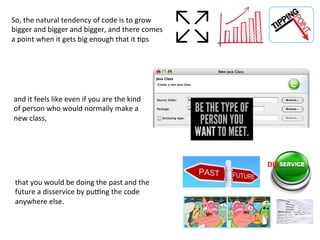 So,	
  the	
  natural	
  tendency	
  of	
  code	
  is	
  to	
  grow	
  
bigger	
  and	
  bigger	
  and	
  bigger,	
  and	
  there	
  comes	
  
a	
  point	
  when	
  it	
  gets	
  big	
  enough	
  that	
  it	
  3ps	
  
DIS	
  
and	
  it	
  feels	
  like	
  even	
  if	
  you	
  are	
  the	
  kind	
  
of	
  person	
  who	
  would	
  normally	
  make	
  a	
  
new	
  class,	
  	
  
	
  
	
  
	
  
	
  
	
  
	
  
that	
  you	
  would	
  be	
  doing	
  the	
  past	
  and	
  the	
  
future	
  a	
  disservice	
  by	
  pu|ng	
  the	
  code	
  
anywhere	
  else.	
  
 