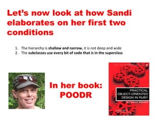 1.  The	
  hierarchy	
  is	
  shallow	
  and	
  narrow,	
  it	
  is	
  not	
  deep	
  and	
  wide	
  
2.  The	
  subclasses	
  use	
  every	
  bit	
  of	
  code	
  that	
  is	
  in	
  the	
  superclass	
  
Let’s now look at how Sandi
elaborates on her first two
conditions
In her book:
POODR
 