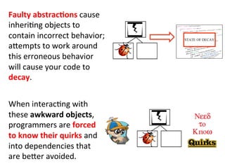  
When	
  interac3ng	
  with	
  
these	
  awkward	
  objects,	
  
programmers	
  are	
  forced	
  
to	
  know	
  their	
  quirks	
  and	
  
into	
  dependencies	
  that	
  
are	
  beHer	
  avoided.	
  
Faulty	
  abstracEons	
  cause	
  
inheri3ng	
  objects	
  to	
  
contain	
  incorrect	
  behavior;	
  
aHempts	
  to	
  work	
  around	
  
this	
  erroneous	
  behavior	
  
will	
  cause	
  your	
  code	
  to	
  
decay.	
  	
  
 