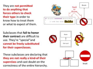 Subclasses	
  that	
  fail	
  to	
  honor	
  	
  
their	
  contract	
  are	
  diﬃcult	
  to	
  	
  
use.	
  They’re	
  “special”and	
  	
  
cannot	
  be	
  freely	
  subsEtuted	
  	
  
for	
  their	
  superclasses.	
  	
  
	
  
	
  These	
  subclasses	
  are	
  declaring	
  that	
  	
  
they	
  are	
  not	
  really	
  a	
  kind-­‐of	
  their	
  	
  
superclass	
  and	
  cast	
  doubt	
  on	
  the	
  	
  
correctness	
  of	
  the	
  en3re	
  hierarchy.	
  
They	
  are	
  not	
  permied	
  	
  
to	
  do	
  anything	
  that	
  	
  
forces	
  others	
  to	
  check	
  	
  
their	
  type	
  in	
  order	
  to	
  	
  
know	
  how	
  to	
  treat	
  them	
  	
  
or	
  what	
  to	
  expect	
  of	
  them.	
  
	
  
if (bicycle instanceof MountainBike)
{
// code that knows
}
trust	
  
IS-­‐A	
  
__	
  
 