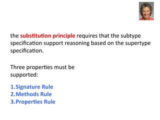 the	
  subsEtuEon	
  principle	
  requires	
  that	
  the	
  subtype	
  
speciﬁca3on	
  support	
  reasoning	
  based	
  on	
  the	
  supertype	
  
speciﬁca3on.	
  	
  
	
  
Three	
  proper3es	
  must	
  be	
  
supported:	
  
	
  
1. Signature	
  Rule	
  	
  
2. Methods	
  Rule	
  	
  
3. ProperEes	
  Rule	
  	
  
 
