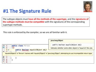 The	
  subtype	
  objects	
  must	
  have	
  all	
  the	
  methods	
  of	
  the	
  supertype,	
  and	
  the	
  signatures	
  of	
  
the	
  subtype	
  methods	
  must	
  be	
  compaEble	
  with	
  the	
  signatures	
  of	
  the	
  corresponding	
  
supertype	
  methods.	
  
This	
  rule	
  is	
  enforced	
  by	
  the	
  compiler,	
  so	
  we	
  are	
  all	
  familiar	
  with	
  it.	
  
#1	
  The	
  Signature	
  Rule	
  	
  
 