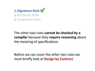 1. Signature	
  Rule	
  	
  
2. Methods	
  Rule	
  	
  
3. ProperEes	
  Rule	
  	
  
Before	
  we	
  can	
  cover	
  the	
  other	
  two	
  rules	
  we	
  	
  
must	
  brieﬂy	
  look	
  at	
  Design	
  by	
  Contract	
  
The	
  other	
  two	
  rules	
  cannot	
  be	
  checked	
  by	
  a	
  	
  
compiler	
  because	
  they	
  require	
  reasoning	
  about	
  	
  
the	
  meaning	
  of	
  speciﬁca3ons	
  
 
