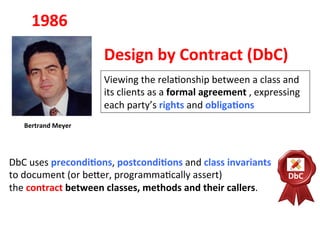 Viewing	
  the	
  rela3onship	
  between	
  a	
  class	
  and	
  
its	
  clients	
  as	
  a	
  formal	
  agreement	
  ,	
  expressing	
  
each	
  party’s	
  rights	
  and	
  obligaEons	
  
DbC	
  uses	
  precondiEons,	
  postcondiEons	
  and	
  class	
  invariants	
  	
  
to	
  document	
  (or	
  beHer,	
  programma3cally	
  assert)	
  	
  
the	
  contract	
  between	
  classes,	
  methods	
  and	
  their	
  callers.	
  
1986	
  
Bertrand	
  Meyer	
  
Design	
  by	
  Contract	
  (DbC)	
  	
  
DbC	
  
 