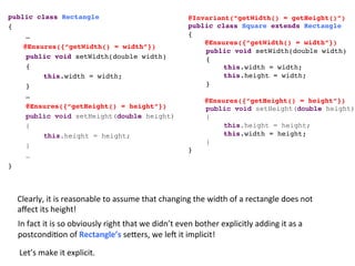 @Invariant(“getWidth() = getHeight()”)!
public class Square extends Rectangle!
{!
@Ensures({“getWidth() = width”})!
!public void setWidth(double width)!
!{ !
! !this.width = width; !
! !this.height = width; !
!} !!
!
@Ensures({“getHeight() = height”})!
public void setHeight(double height)
{
this.height = height;
! !this.width = height;
} !!
}!
public class Rectangle!
{!
!…!
@Ensures({“getWidth() = width”})!
!public void setWidth(double width)!
!{ !
! !this.width = width; !
!} !!
!…!
!@Ensures({“getHeight() = height”})!
public void setHeight(double height)
{
this.height = height;
}
…!
}!
Clearly,	
  it	
  is	
  reasonable	
  to	
  assume	
  that	
  changing	
  the	
  width	
  of	
  a	
  rectangle	
  does	
  not	
  
aﬀect	
  its	
  height!	
  	
  
In	
  fact	
  it	
  is	
  so	
  obviously	
  right	
  that	
  we	
  didn’t	
  even	
  bother	
  explicitly	
  adding	
  it	
  as	
  a	
  
postcondi3on	
  of	
  Rectangle’s	
  seHers,	
  we	
  leV	
  it	
  implicit!	
  	
  
Let’s	
  make	
  it	
  explicit.	
  
 