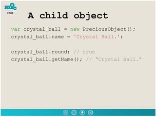 A child object var  crystal_ball =  new  PreciousObject(); crystal_ball.name =  'Crystal Ball.' ; crystal_ball.round;  // true crystal_ball.getName();  // &quot;Crystal Ball.&quot; 