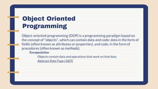Object Oriented
Programming
Object-oriented programming (OOP) is a programming paradigm based on
the concept of "objects", which can contain data and code: data in the form of
fields (often known as attributes or properties), and code, in the form of
procedures (often known as methods).
- Encapsulation
- Objects contain data and operations that work on that data
- Abstract Data Type ( ADT)
 