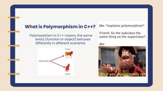 What is Polymorphism in C++?
Polymorphism in C++ means, the same
entity (function or object) behaves
differently in different scenarios
 