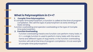 What is Polymorphism in C++?
1. Compile Time Polymorphism
In compile-time polymorphism, a function is called at the time of program
compilation. We call this type of polymorphism as early binding or
Static binding.
Function overloading and operator overloading is the type of Compile
time polymorphism.
 Function Overloading
Function overloading means one function can perform many tasks. In
C++, a single function is used to perform many tasks with the same
name and different types of arguments. In the function overloading
function will call at the time of program compilation. It is an example
of compile-time polymorphism.
 