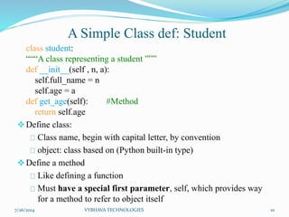 A Simple Class def: Student
class student:
“““A class representing a student ”””
def __init__(self , n, a):
self.full_name = n
self.age = a
def get_age(self): #Method
return self.age
Define class:
Class name, begin with capital letter, by convention
object: class based on (Python built-in type)
Define a method
Like defining a function
Must have a special first parameter, self, which provides way
for a method to refer to object itself
7/26/2014 VYBHAVA TECHNOLOGIES 10
 