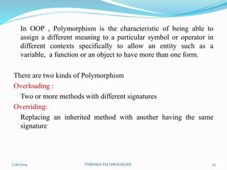 In OOP , Polymorphism is the characteristic of being able to
assign a different meaning to a particular symbol or operator in
different contexts specifically to allow an entity such as a
variable, a function or an object to have more than one form.
There are two kinds of Polymorphism
Overloading :
Two or more methods with different signatures
Overriding:
Replacing an inherited method with another having the same
signature
7/26/2014 VYBHAVA TECHNOLOGIES 27
 