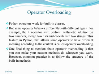 Python operators work for built-in classes.
But same operator behaves differently with different types. For
example, the + operator will, perform arithmetic addition on
two numbers, merge two lists and concatenate two strings. This
feature in Python, that allows same operator to have different
meaning according to the context is called operator overloading
One final thing to mention about operator overloading is that
you can make your custom methods do whatever you want.
However, common practice is to follow the structure of the
built-in methods.
7/26/2014 VYBHAVA TECHNOLOGIES 28
Operator Overloading
 
