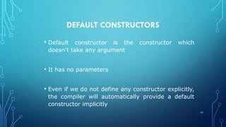 DEFAULT CONSTRUCTORS
• Default constructor is the constructor which
doesn’t take any argument
• It has no parameters
• Even if we do not define any constructor explicitly,
the compiler will automatically provide a default
constructor implicitly
42
 