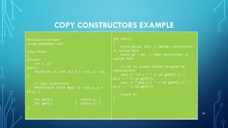 COPY CONSTRUCTORS EXAMPLE
#include<iostream>
using namespace std;
class Point
{
private:
int x, y;
public:
Point(int x1, int y1) { x = x1; y = y1;
}
// Copy constructor
Point(const Point &p1) {x = p1.x; y =
p1.y; }
int getX() { return x; }
int getY() { return y; }
};
int main()
{
Point p1(10, 15); // Normal constructor
is called here
Point p2 = p1; // Copy constructor is
called here
// Let us access values assigned by
constructors
cout << "p1.x = " << p1.getX() << ",
p1.y = " << p1.getY();
cout << "np2.x = " << p2.getX() << ",
p2.y = " << p2.getY();
return 0;
}
48
 