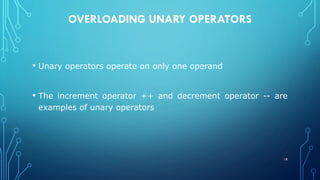 OVERLOADING UNARY OPERATORS
• Unary operators operate on only one operand
• The increment operator ++ and decrement operator -- are
examples of unary operators
18
 