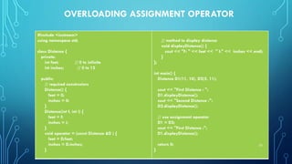 OVERLOADING ASSIGNMENT OPERATOR
#include <iostream>
using namespace std;
class Distance {
private:
int feet; // 0 to infinite
int inches; // 0 to 12
public:
// required constructors
Distance() {
feet = 0;
inches = 0;
}
Distance(int f, int i) {
feet = f;
inches = i;
}
void operator = (const Distance &D ) {
feet = D.feet;
inches = D.inches;
}
// method to display distance
void displayDistance() {
cout << "F: " << feet << " I:" << inches << endl;
}
};
int main() {
Distance D1(11, 10), D2(5, 11);
cout << "First Distance : ";
D1.displayDistance();
cout << "Second Distance :";
D2.displayDistance();
// use assignment operator
D1 = D2;
cout << "First Distance :";
D1.displayDistance();
return 0;
}
23
 