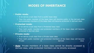 MODES OF INHERITANCE
• Public mode:
• If we derive a sub class from a public base class
• Then the public member of the base class will become public in the derived class
and protected members of the base class will become protected in derived class
• Protected mode:
• If we derive a sub class from a Protected base class
• Then both public member and protected members of the base class will become
protected in derived class
• Private mode:
• If we derive a sub class from a Private base class
• Then both public member and protected members of the base class will become
Private in derived class
• Note: Private members of a base class cannot be directly accessed in
derived class, while protected members can be directly accessed
32
 