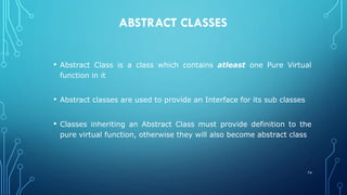 ABSTRACT CLASSES
• Abstract Class is a class which contains atleast one Pure Virtual
function in it
• Abstract classes are used to provide an Interface for its sub classes
• Classes inheriting an Abstract Class must provide definition to the
pure virtual function, otherwise they will also become abstract class
74
 