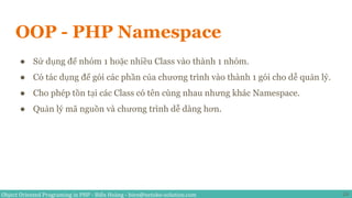 Object Oriented Programing in PHP - Biển Hoàng - bien@netoko-solution.com
OOP - PHP Namespace
24
● Sử dụng để nhóm 1 hoặc nhiều Class vào thành 1 nhóm.
● Có tác dụng để gói các phần của chương trình vào thành 1 gói cho dễ quản lý.
● Cho phép tồn tại các Class có tên cùng nhau nhưng khác Namespace.
● Quản lý mã nguồn và chương trình dễ dàng hơn.
 