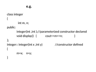 e.g.
class integer
{
int m, n;
public:
integer(int ,int );//parameterized constructor declared
void display() { cout<<m<<n; }
};
integer:: integer(int x ,int y) //constructor defined
{
m=x; n=y;
}
 