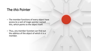 The this Pointer
– The member functions of every object have
access to a sort of magic pointer named
this, which points to the object itself.
– Thus, any member function can find out
the address of the object of which it is a
member.
 